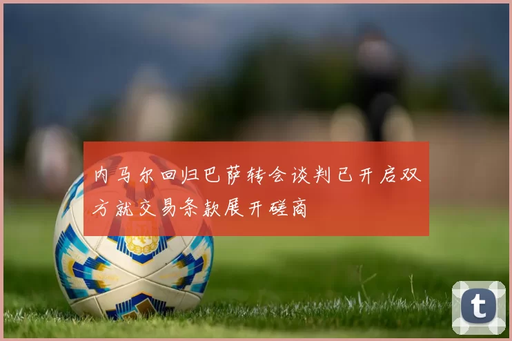 内马尔回归巴萨转会谈判已开启双方就交易条款展开磋商