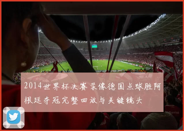 2014世界杯决赛录像德国点球胜阿根廷夺冠完整回放与关键镜头