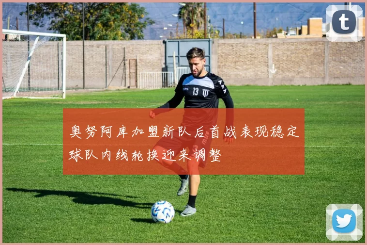 奥努阿库加盟新队后首战表现稳定球队内线轮换迎来调整