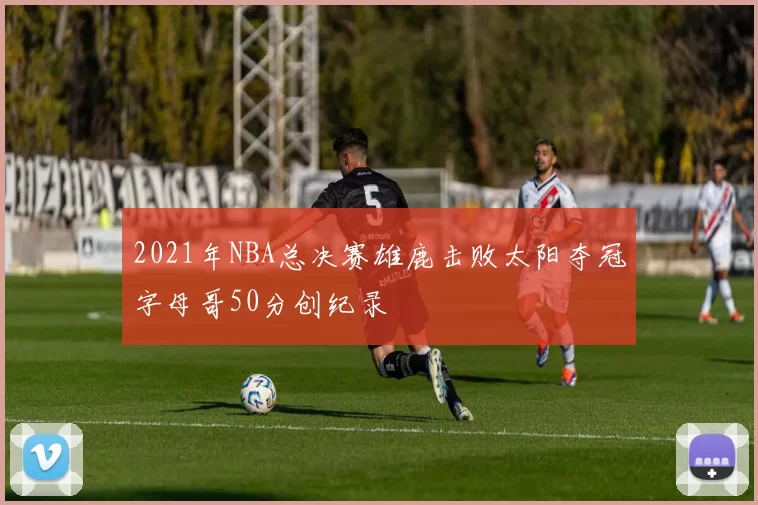 2021年NBA总决赛雄鹿击败太阳夺冠字母哥50分创纪录