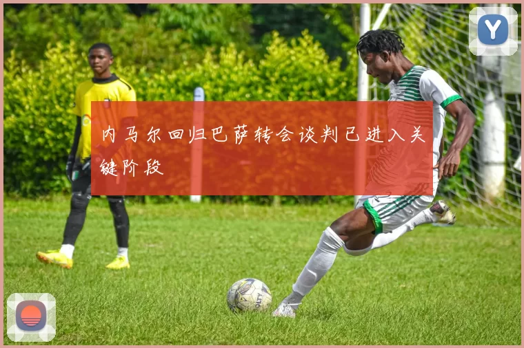 内马尔回归巴萨转会谈判已进入关键阶段