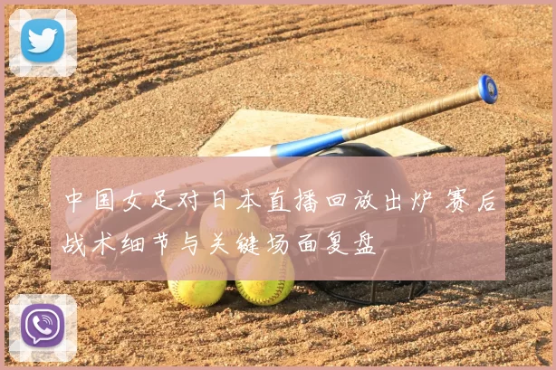 中国女足对日本直播回放出炉 赛后战术细节与关键场面复盘