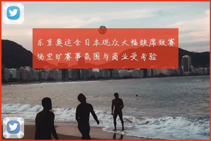 东京奥运会日本观众大幅缺席致赛场空旷赛事氛围与商业受考验