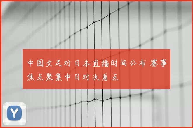 中国女足对日本直播时间公布 赛事焦点聚集中日对决看点