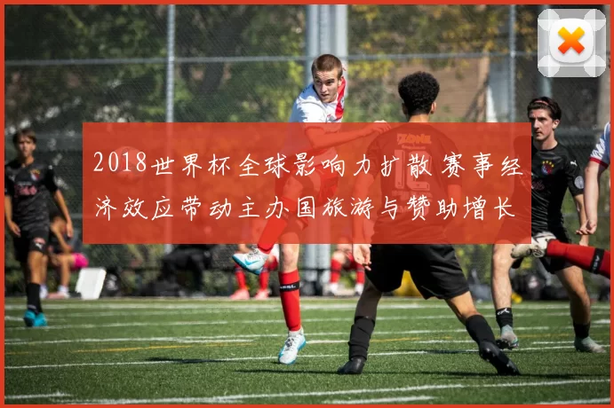 2018世界杯全球影响力扩散 赛事经济效应带动主办国旅游与赞助增长