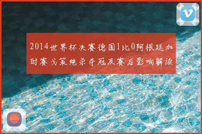 2014世界杯决赛德国1比0阿根廷加时赛戈策绝杀夺冠及赛后影响解读