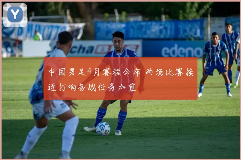 中国男足4月赛程公布 两场比赛接连打响备战任务加重