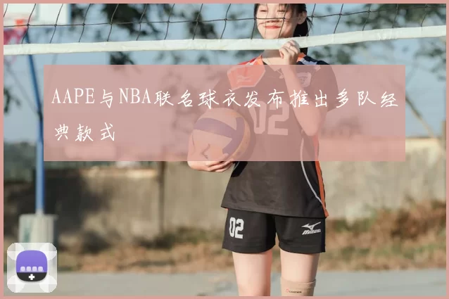 AAPE与NBA联名球衣发布推出多队经典款式