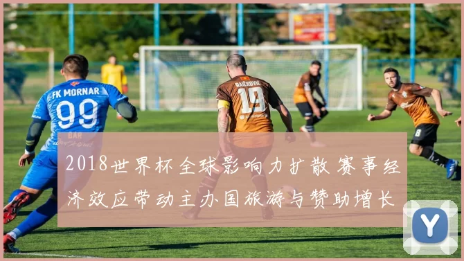 2018世界杯全球影响力扩散 赛事经济效应带动主办国旅游与赞助增长