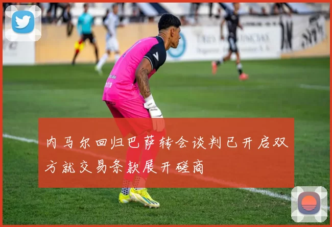 内马尔回归巴萨转会谈判已开启双方就交易条款展开磋商