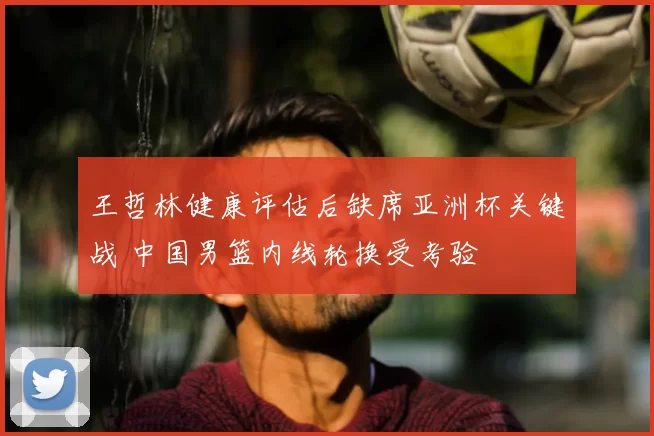 王哲林健康评估后缺席亚洲杯关键战 中国男篮内线轮换受考验