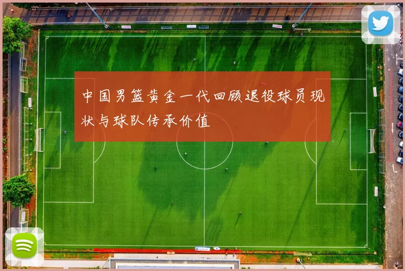 中国男篮黄金一代回顾退役球员现状与球队传承价值