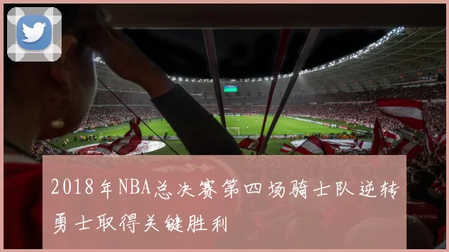 2018年NBA总决赛第四场骑士队逆转勇士取得关键胜利