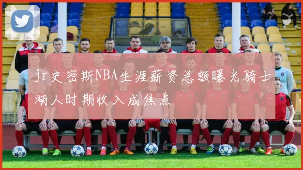 jr史密斯NBA生涯薪资总额曝光骑士湖人时期收入成焦点