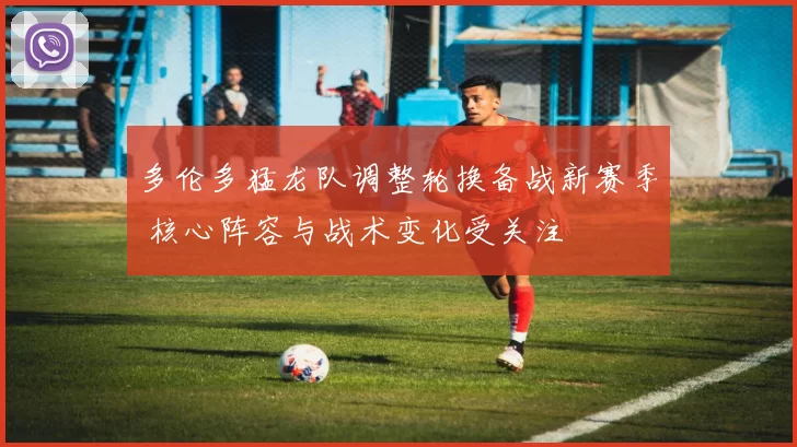 多伦多猛龙队调整轮换备战新赛季 核心阵容与战术变化受关注