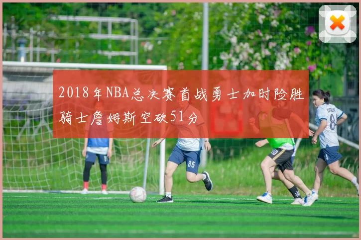 2018年NBA总决赛首战勇士加时险胜骑士詹姆斯空砍51分