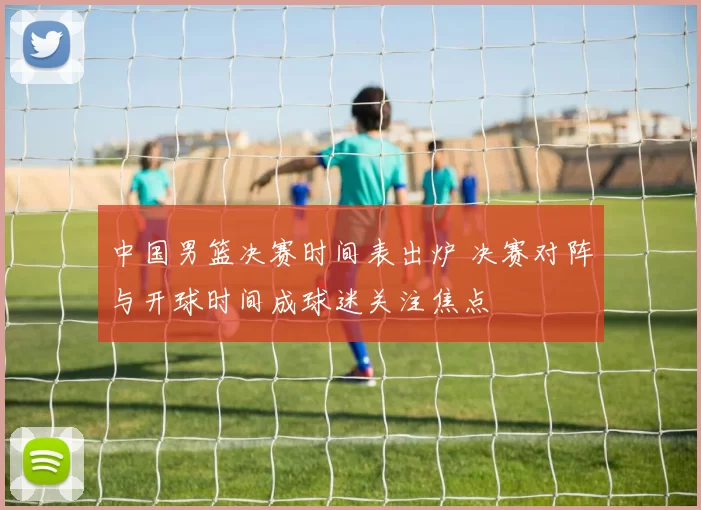 中国男篮决赛时间表出炉 决赛对阵与开球时间成球迷关注焦点