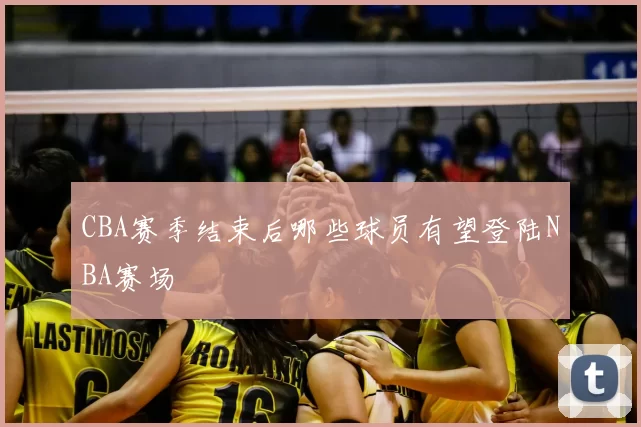 CBA赛季结束后哪些球员有望登陆NBA赛场