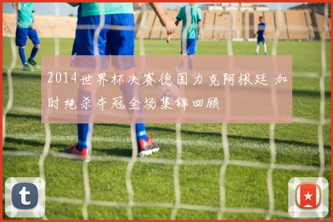 2014世界杯决赛德国力克阿根廷 加时绝杀夺冠全场集锦回顾