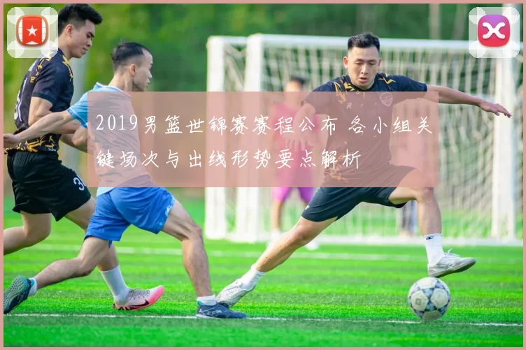 2019男篮世锦赛赛程公布 各小组关键场次与出线形势要点解析