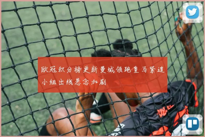 欧冠积分榜更新曼城领跑皇马紧追小组出线悬念加剧