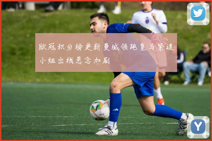 欧冠积分榜更新曼城领跑皇马紧追小组出线悬念加剧