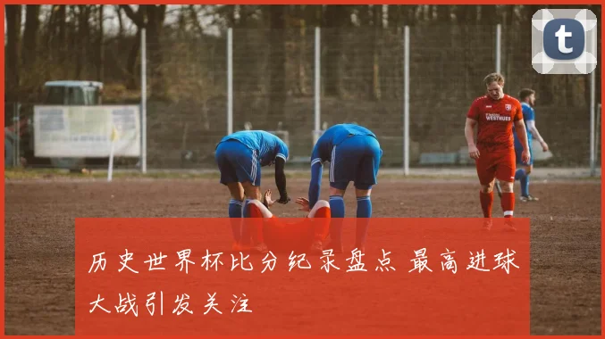历史世界杯比分纪录盘点 最高进球大战引发关注